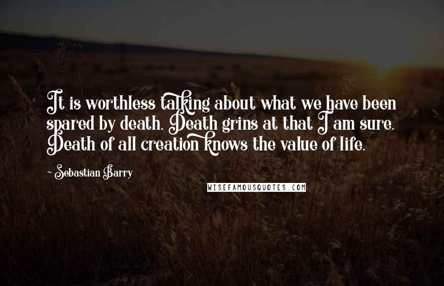 Sebastian Barry Quotes: It is worthless talking about what we have been spared by death. Death grins at that I am sure. Death of all creation knows the value of life.