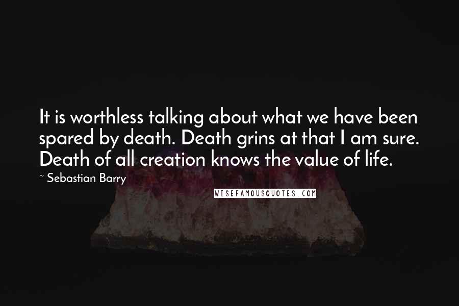 Sebastian Barry Quotes: It is worthless talking about what we have been spared by death. Death grins at that I am sure. Death of all creation knows the value of life.