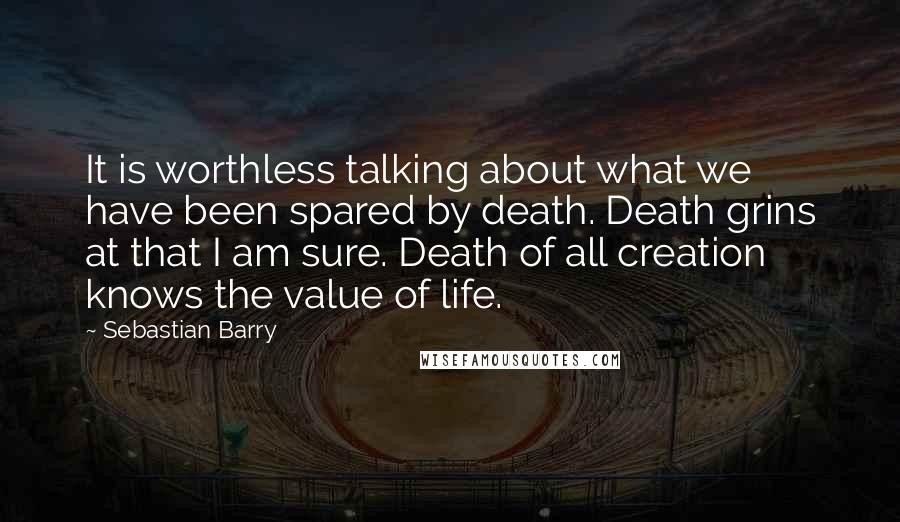 Sebastian Barry Quotes: It is worthless talking about what we have been spared by death. Death grins at that I am sure. Death of all creation knows the value of life.