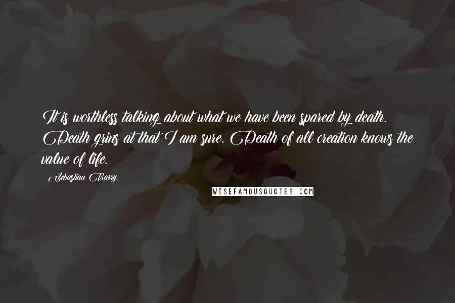 Sebastian Barry Quotes: It is worthless talking about what we have been spared by death. Death grins at that I am sure. Death of all creation knows the value of life.