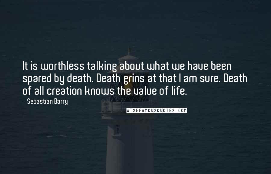 Sebastian Barry Quotes: It is worthless talking about what we have been spared by death. Death grins at that I am sure. Death of all creation knows the value of life.