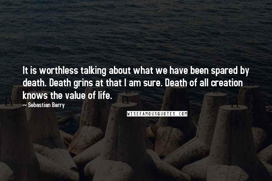 Sebastian Barry Quotes: It is worthless talking about what we have been spared by death. Death grins at that I am sure. Death of all creation knows the value of life.