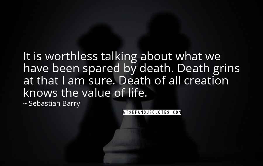 Sebastian Barry Quotes: It is worthless talking about what we have been spared by death. Death grins at that I am sure. Death of all creation knows the value of life.