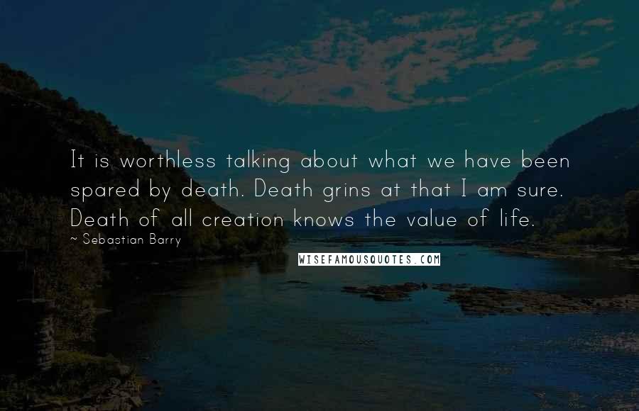 Sebastian Barry Quotes: It is worthless talking about what we have been spared by death. Death grins at that I am sure. Death of all creation knows the value of life.