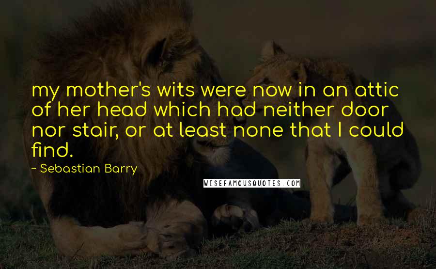 Sebastian Barry Quotes: my mother's wits were now in an attic of her head which had neither door nor stair, or at least none that I could find.