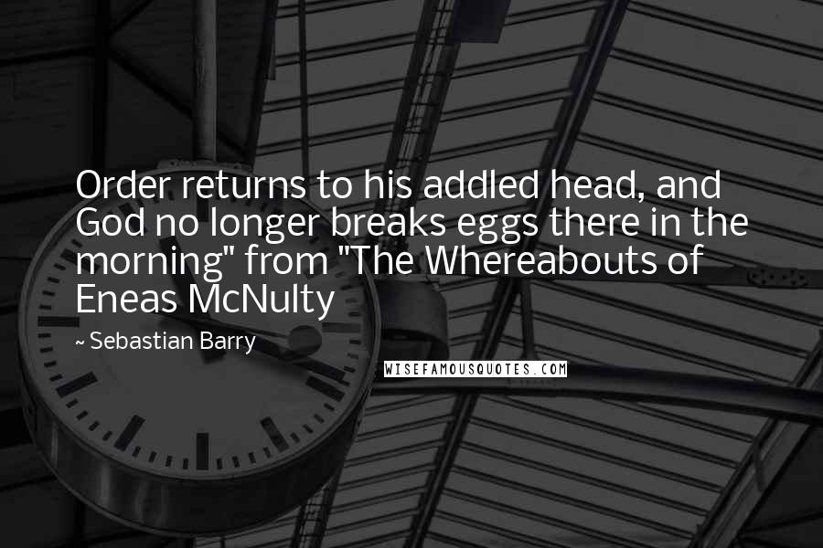 Sebastian Barry Quotes: Order returns to his addled head, and God no longer breaks eggs there in the morning" from "The Whereabouts of Eneas McNulty