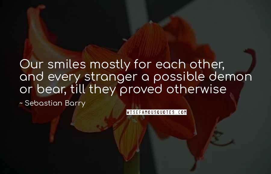 Sebastian Barry Quotes: Our smiles mostly for each other, and every stranger a possible demon or bear, till they proved otherwise