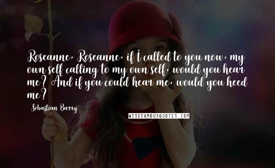 Sebastian Barry Quotes: Roseanne, Roseanne, if I called to you now, my own self calling to my own self, would you hear me? And if you could hear me, would you heed me?