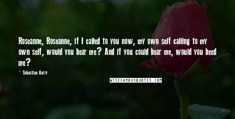 Sebastian Barry Quotes: Roseanne, Roseanne, if I called to you now, my own self calling to my own self, would you hear me? And if you could hear me, would you heed me?