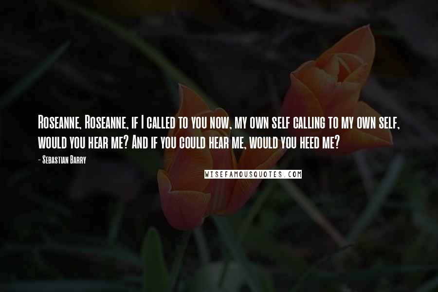 Sebastian Barry Quotes: Roseanne, Roseanne, if I called to you now, my own self calling to my own self, would you hear me? And if you could hear me, would you heed me?