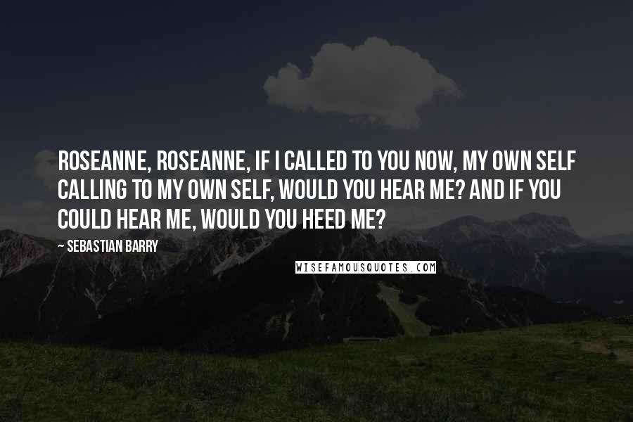 Sebastian Barry Quotes: Roseanne, Roseanne, if I called to you now, my own self calling to my own self, would you hear me? And if you could hear me, would you heed me?