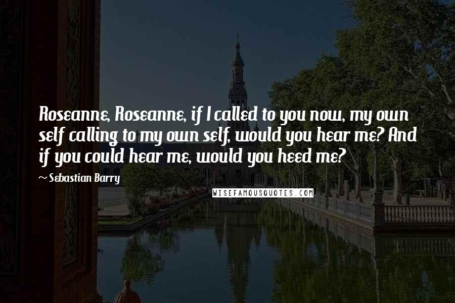 Sebastian Barry Quotes: Roseanne, Roseanne, if I called to you now, my own self calling to my own self, would you hear me? And if you could hear me, would you heed me?