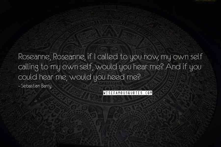 Sebastian Barry Quotes: Roseanne, Roseanne, if I called to you now, my own self calling to my own self, would you hear me? And if you could hear me, would you heed me?