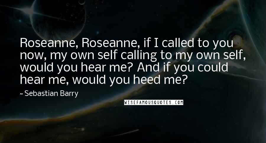 Sebastian Barry Quotes: Roseanne, Roseanne, if I called to you now, my own self calling to my own self, would you hear me? And if you could hear me, would you heed me?