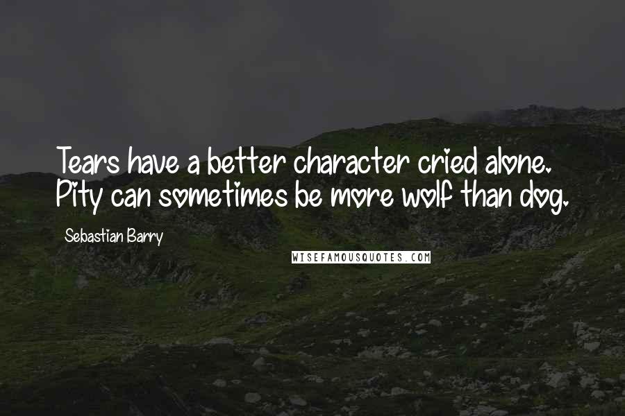 Sebastian Barry Quotes: Tears have a better character cried alone. Pity can sometimes be more wolf than dog.