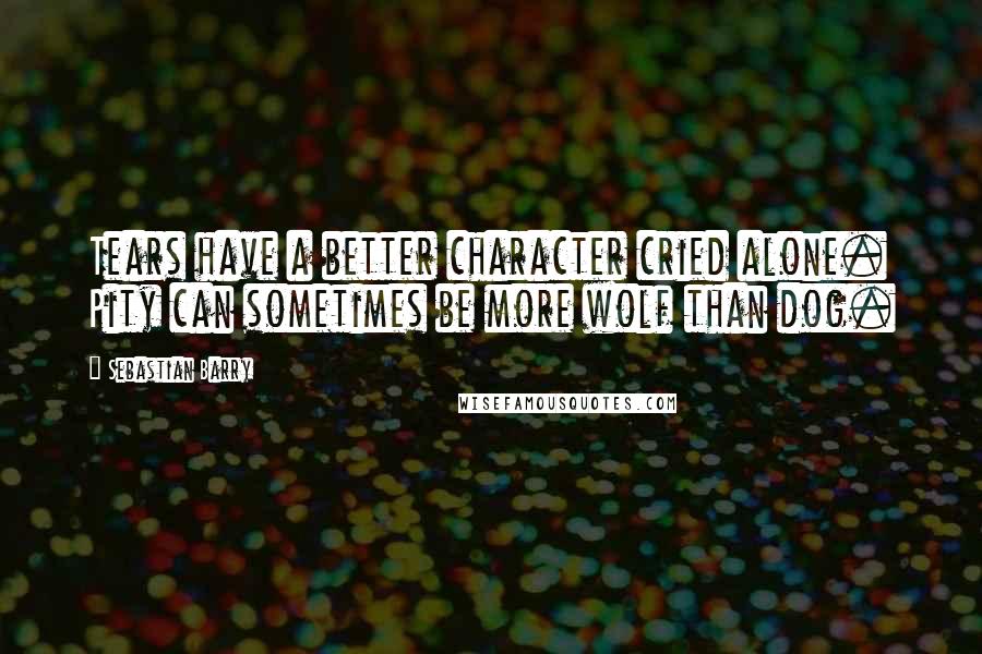 Sebastian Barry Quotes: Tears have a better character cried alone. Pity can sometimes be more wolf than dog.