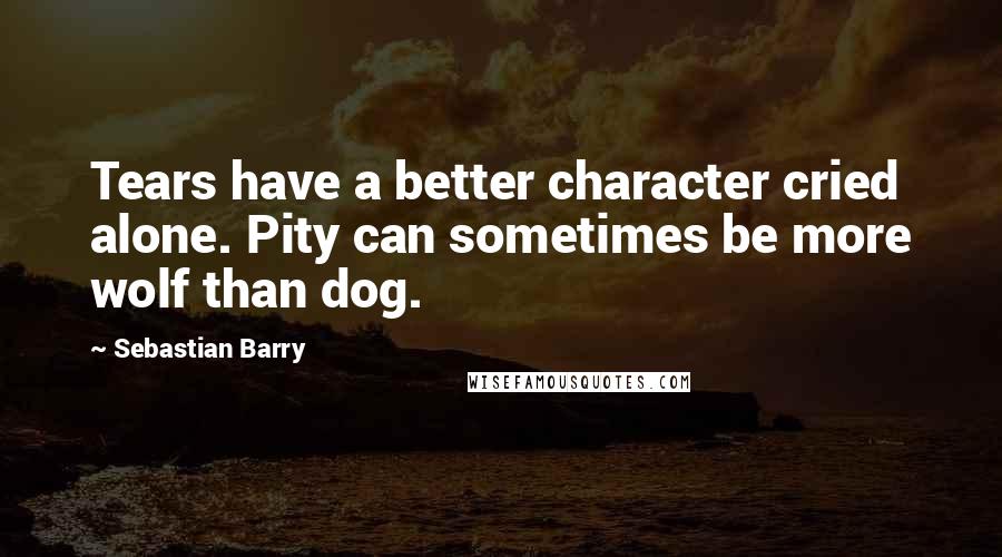Sebastian Barry Quotes: Tears have a better character cried alone. Pity can sometimes be more wolf than dog.