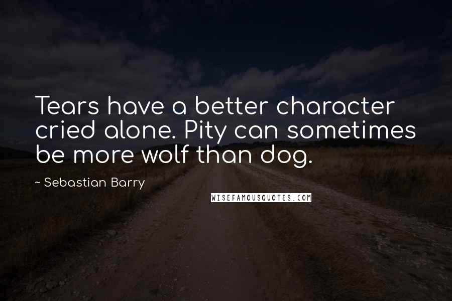 Sebastian Barry Quotes: Tears have a better character cried alone. Pity can sometimes be more wolf than dog.