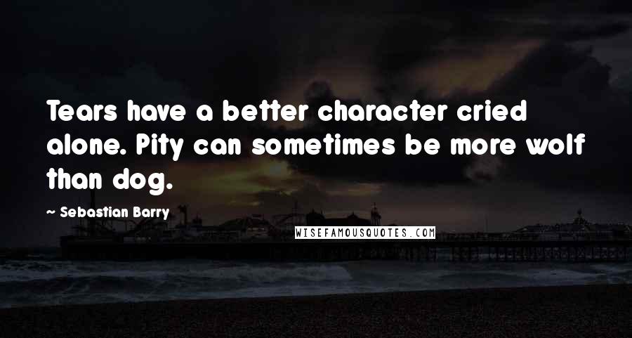 Sebastian Barry Quotes: Tears have a better character cried alone. Pity can sometimes be more wolf than dog.