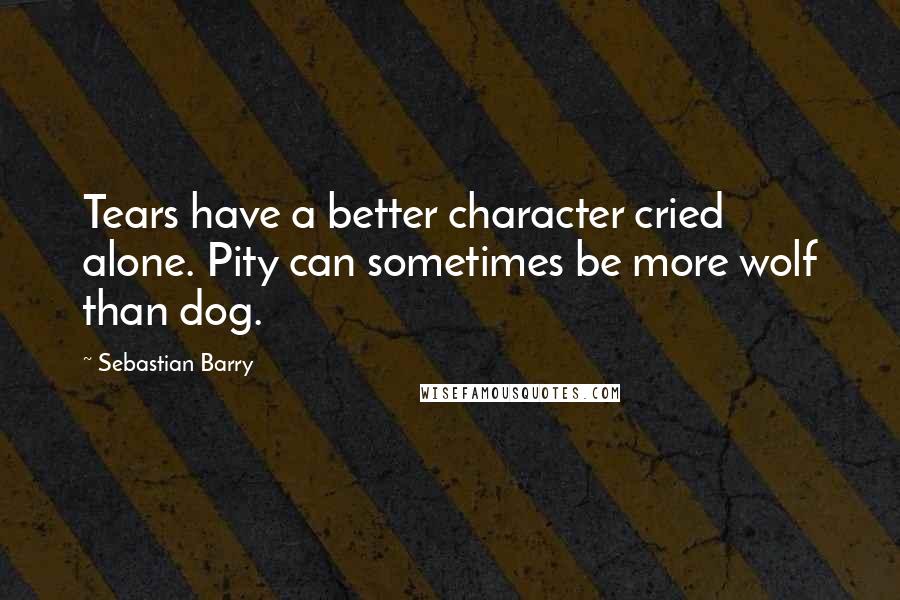 Sebastian Barry Quotes: Tears have a better character cried alone. Pity can sometimes be more wolf than dog.