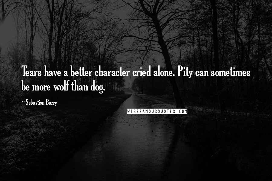 Sebastian Barry Quotes: Tears have a better character cried alone. Pity can sometimes be more wolf than dog.