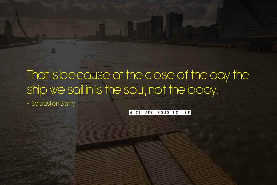 Sebastian Barry Quotes: That is because at the close of the day the ship we sail in is the soul, not the body.