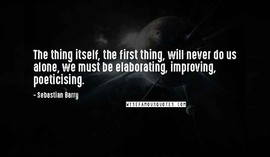 Sebastian Barry Quotes: The thing itself, the first thing, will never do us alone, we must be elaborating, improving, poeticising.