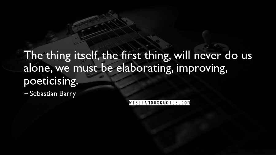 Sebastian Barry Quotes: The thing itself, the first thing, will never do us alone, we must be elaborating, improving, poeticising.