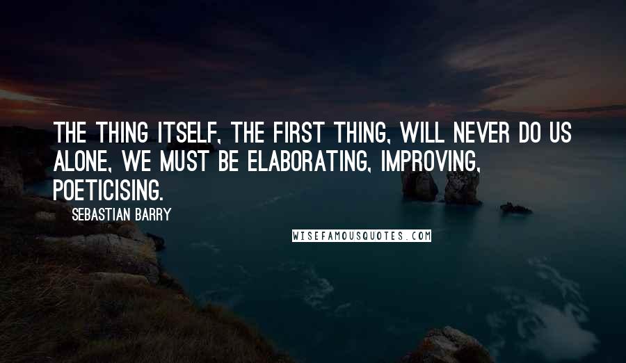 Sebastian Barry Quotes: The thing itself, the first thing, will never do us alone, we must be elaborating, improving, poeticising.