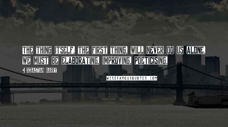 Sebastian Barry Quotes: The thing itself, the first thing, will never do us alone, we must be elaborating, improving, poeticising.