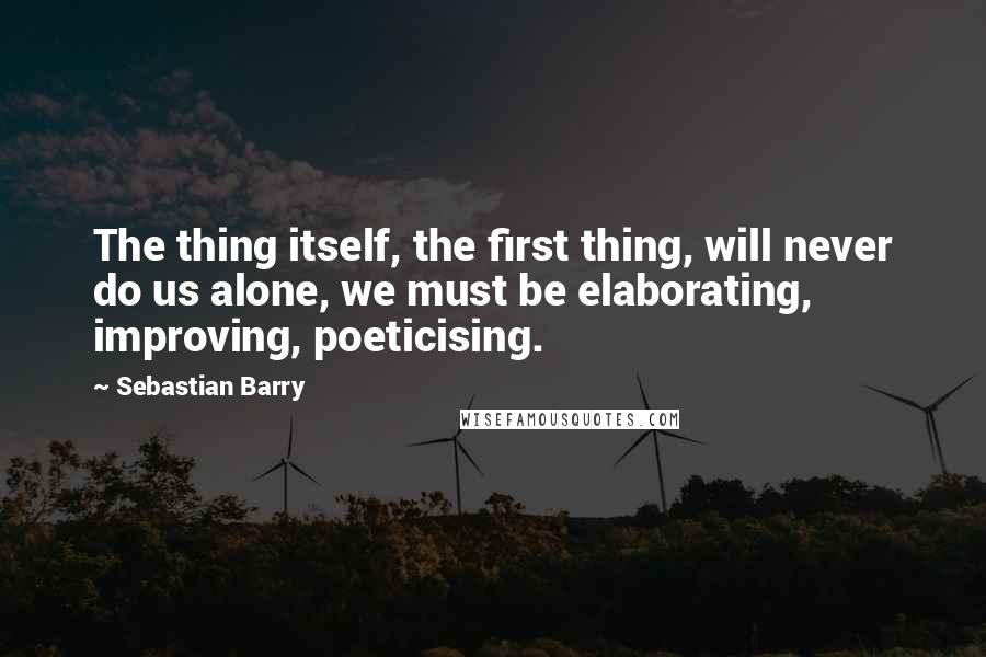 Sebastian Barry Quotes: The thing itself, the first thing, will never do us alone, we must be elaborating, improving, poeticising.