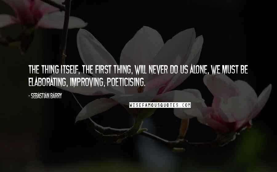 Sebastian Barry Quotes: The thing itself, the first thing, will never do us alone, we must be elaborating, improving, poeticising.