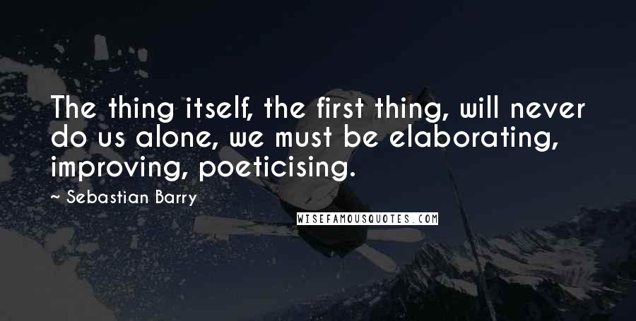 Sebastian Barry Quotes: The thing itself, the first thing, will never do us alone, we must be elaborating, improving, poeticising.