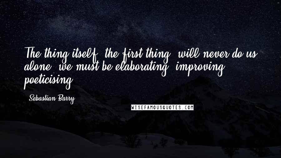 Sebastian Barry Quotes: The thing itself, the first thing, will never do us alone, we must be elaborating, improving, poeticising.