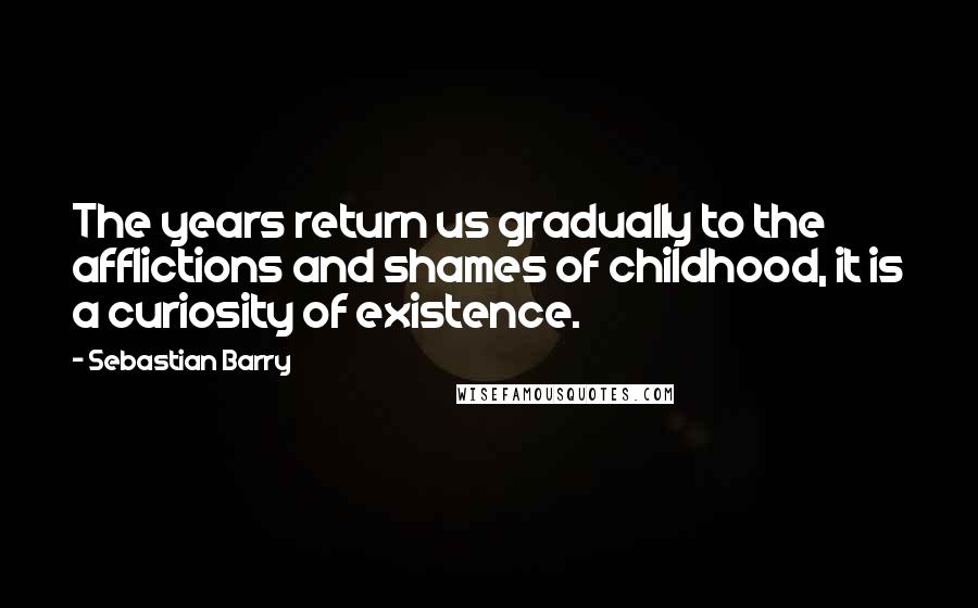 Sebastian Barry Quotes: The years return us gradually to the afflictions and shames of childhood, it is a curiosity of existence.