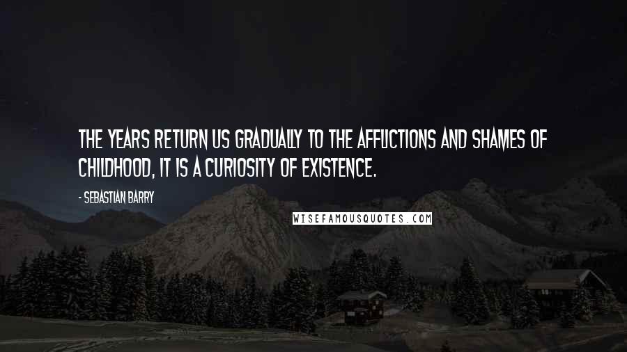 Sebastian Barry Quotes: The years return us gradually to the afflictions and shames of childhood, it is a curiosity of existence.