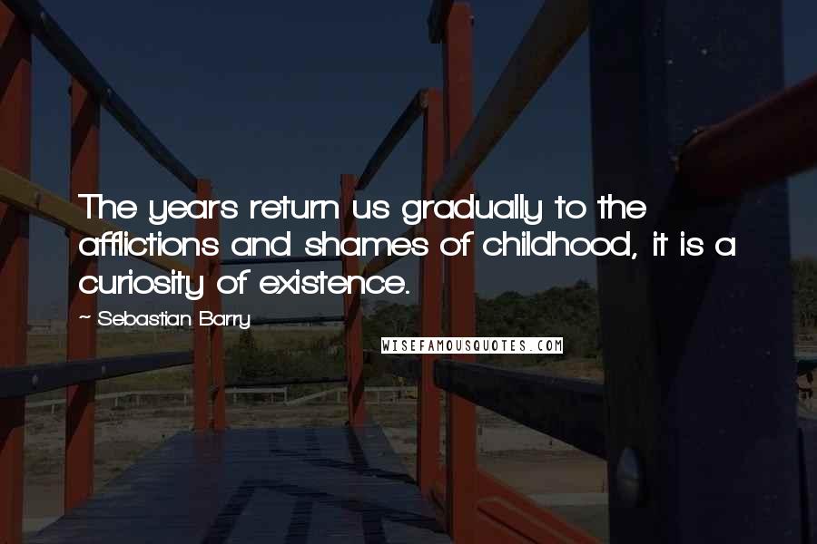 Sebastian Barry Quotes: The years return us gradually to the afflictions and shames of childhood, it is a curiosity of existence.