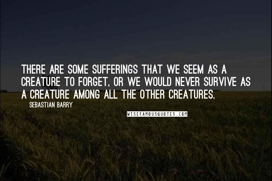 Sebastian Barry Quotes: There are some sufferings that we seem as a creature to forget, or we would never survive as a creature among all the other creatures.