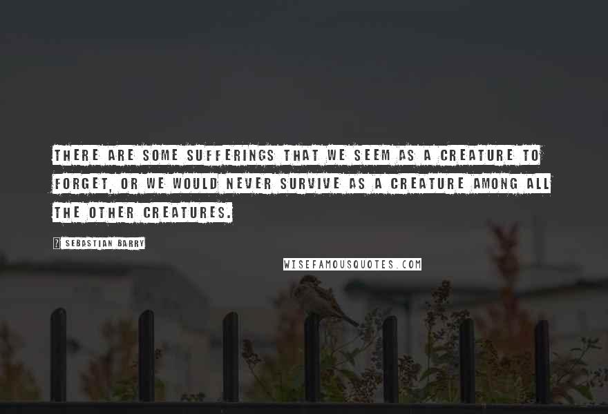 Sebastian Barry Quotes: There are some sufferings that we seem as a creature to forget, or we would never survive as a creature among all the other creatures.