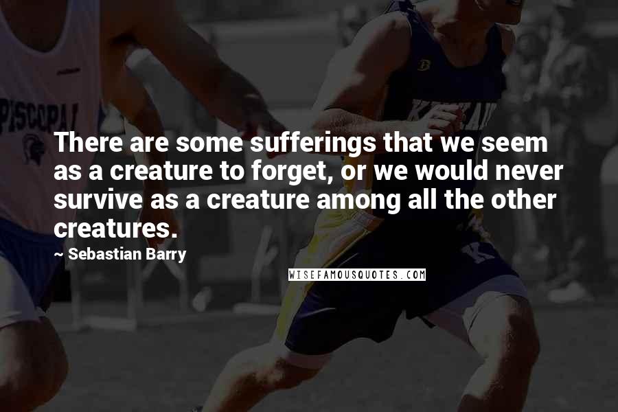 Sebastian Barry Quotes: There are some sufferings that we seem as a creature to forget, or we would never survive as a creature among all the other creatures.