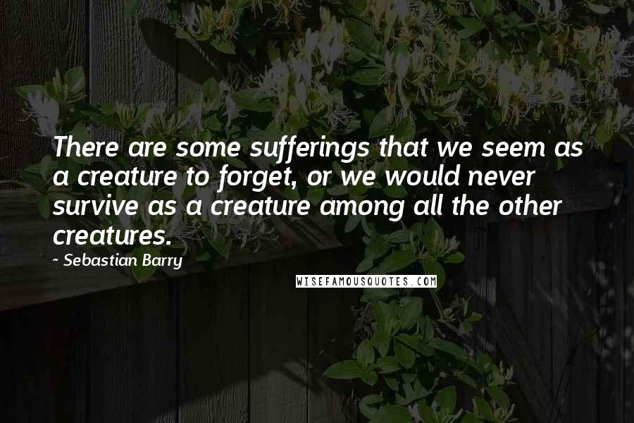 Sebastian Barry Quotes: There are some sufferings that we seem as a creature to forget, or we would never survive as a creature among all the other creatures.