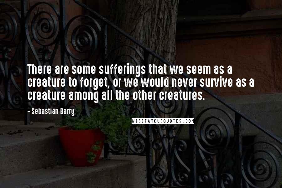Sebastian Barry Quotes: There are some sufferings that we seem as a creature to forget, or we would never survive as a creature among all the other creatures.