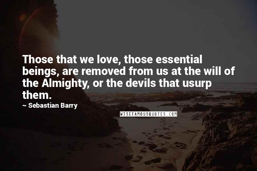 Sebastian Barry Quotes: Those that we love, those essential beings, are removed from us at the will of the Almighty, or the devils that usurp them.