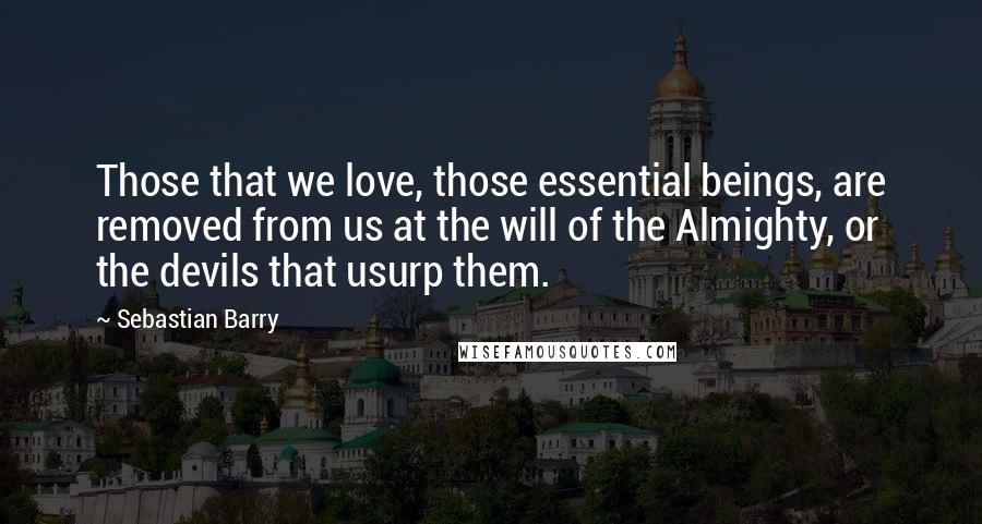 Sebastian Barry Quotes: Those that we love, those essential beings, are removed from us at the will of the Almighty, or the devils that usurp them.