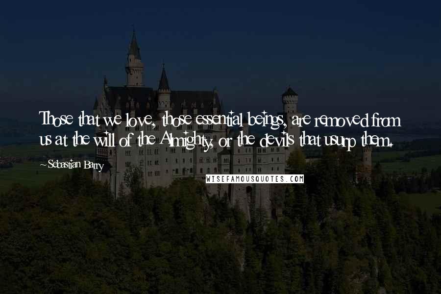 Sebastian Barry Quotes: Those that we love, those essential beings, are removed from us at the will of the Almighty, or the devils that usurp them.