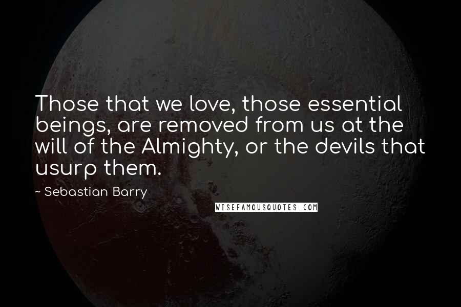 Sebastian Barry Quotes: Those that we love, those essential beings, are removed from us at the will of the Almighty, or the devils that usurp them.