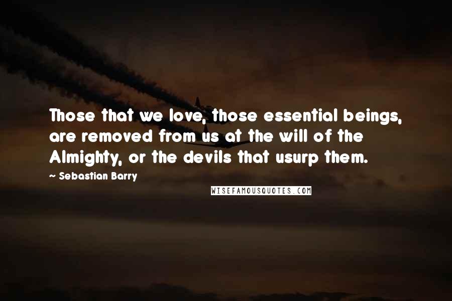 Sebastian Barry Quotes: Those that we love, those essential beings, are removed from us at the will of the Almighty, or the devils that usurp them.