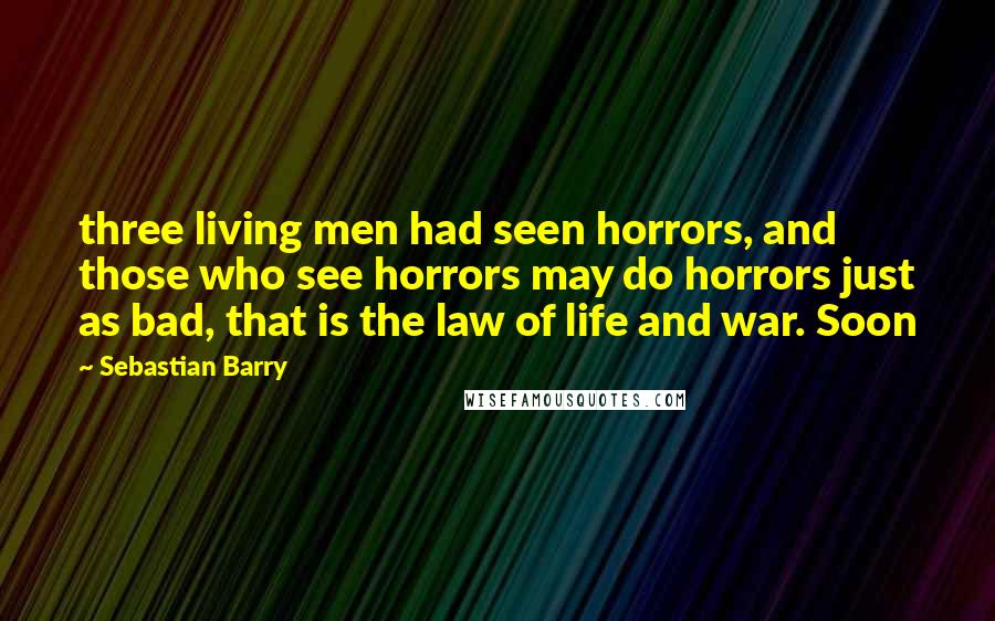 Sebastian Barry Quotes: three living men had seen horrors, and those who see horrors may do horrors just as bad, that is the law of life and war. Soon