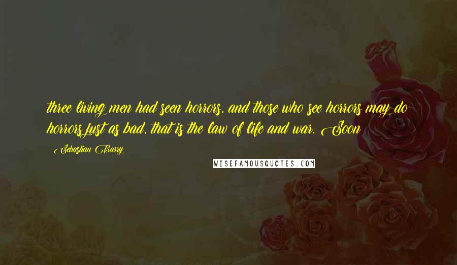 Sebastian Barry Quotes: three living men had seen horrors, and those who see horrors may do horrors just as bad, that is the law of life and war. Soon