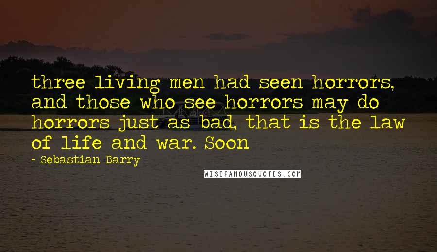 Sebastian Barry Quotes: three living men had seen horrors, and those who see horrors may do horrors just as bad, that is the law of life and war. Soon